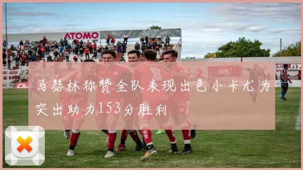 马瑟林称赞全队表现出色小卡尤为突出助力153分胜利