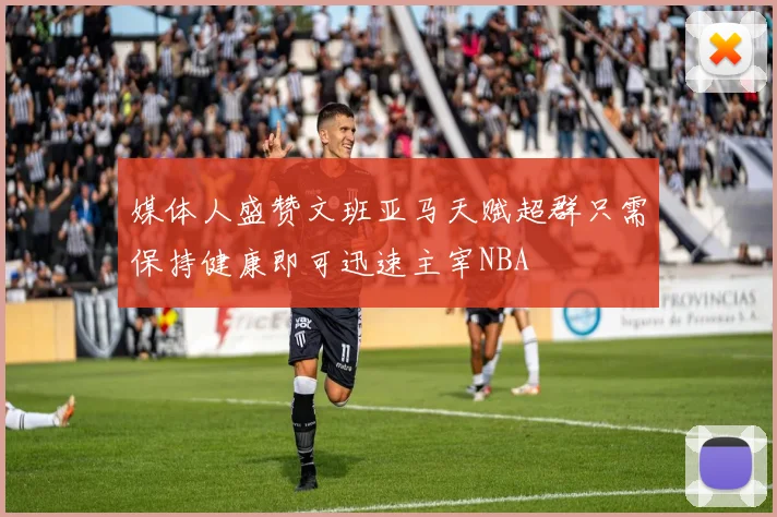 媒体人盛赞文班亚马天赋超群只需保持健康即可迅速主宰NBA