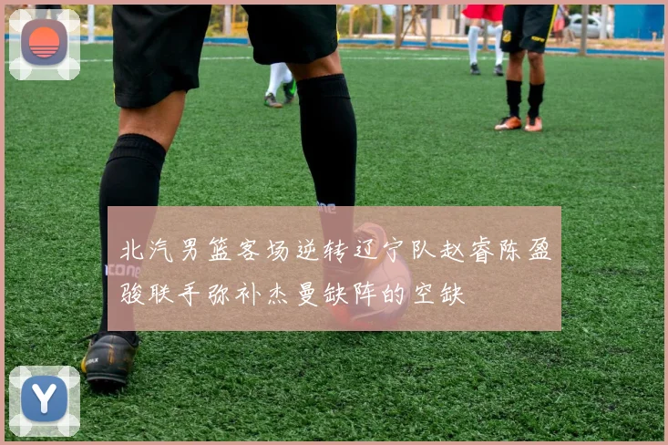 北汽男篮客场逆转辽宁队赵睿陈盈骏联手弥补杰曼缺阵的空缺