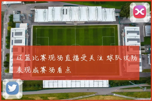 辽篮比赛现场直播受关注 球队攻防表现成赛场看点