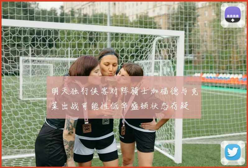 明天独行侠客对阵骑士加福德与克莱出战可能性低华盛顿状态存疑