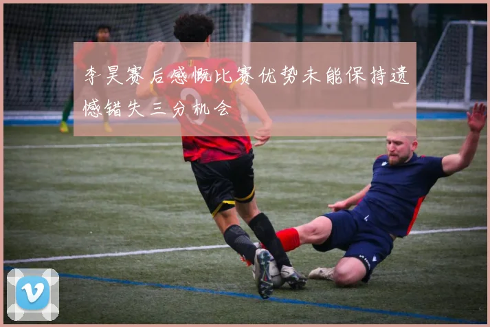 李昊赛后感慨比赛优势未能保持遗憾错失三分机会