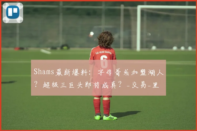 Shams最新爆料：字母哥或加盟湖人？超级三巨头即将成真？_交易_里弗斯_詹姆斯