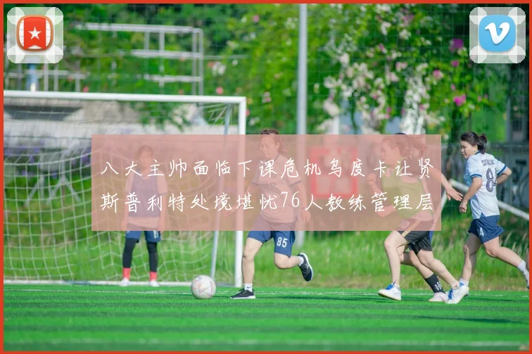 八大主帅面临下课危机乌度卡让贤斯普利特处境堪忧76人教练管理层动荡