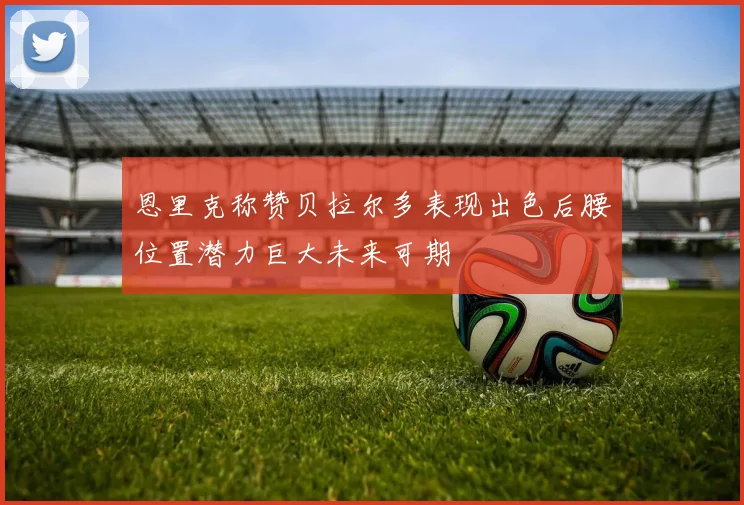 恩里克称赞贝拉尔多表现出色后腰位置潜力巨大未来可期