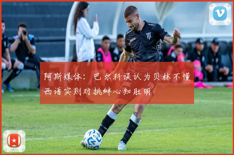 阿斯媒体：巴尔科误认为贝林不懂西语实则对挑衅心知肚明